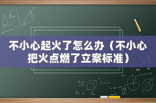 不小心起火了怎么辦（不小心把火點(diǎn)燃了立案標(biāo)準(zhǔn)）