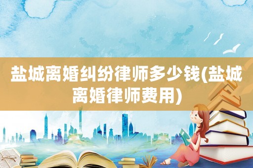 鹽城離婚糾紛律師多少錢(鹽城離婚律師費用)