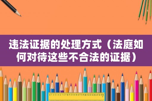 違法證據(jù)的處理方式（法庭如何對(duì)待這些不合法的證據(jù)）