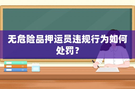 無(wú)危險(xiǎn)品押運(yùn)員違規(guī)行為如何處罰？