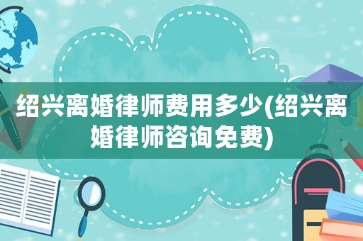 紹興離婚律師費(fèi)用多少(紹興離婚律師咨詢免費(fèi))