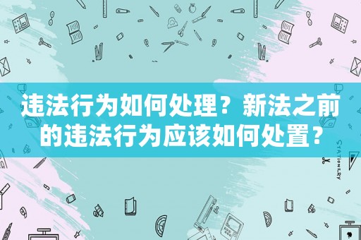 違法行為如何處理？新法之前的違法行為應(yīng)該如何處置？