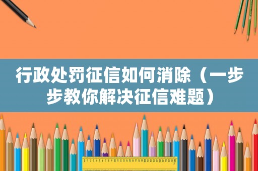 行政處罰征信如何消除（一步步教你解決征信難題）