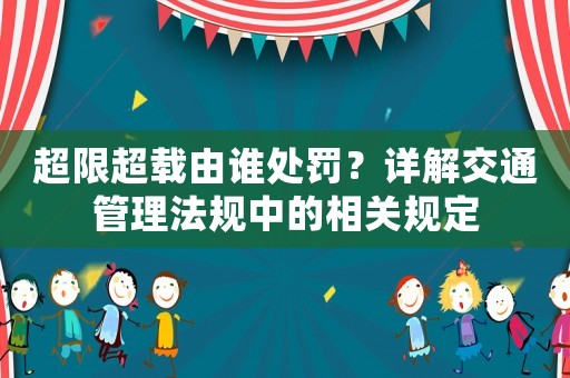 超限超載由誰處罰？詳解交通管理法規(guī)中的相關(guān)規(guī)定