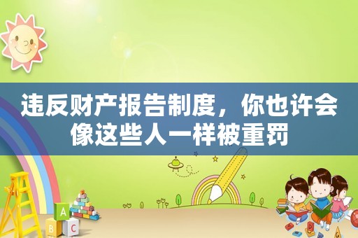 違反財(cái)產(chǎn)報(bào)告制度，你也許會(huì)像這些人一樣被重罰