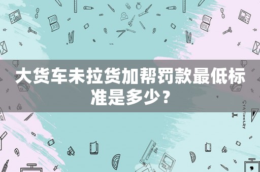 大貨車未拉貨加幫罰款最低標(biāo)準(zhǔn)是多少？