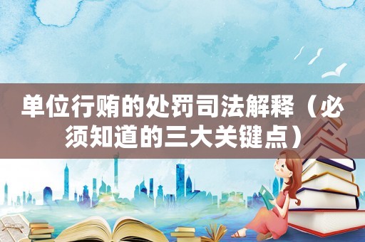 單位行賄的處罰司法解釋（必須知道的三大關鍵點）