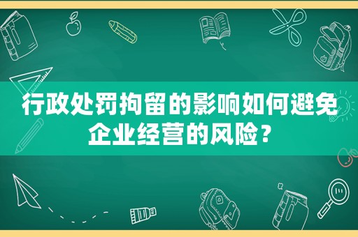 行政處罰拘留的影響如何避免企業(yè)經(jīng)營(yíng)的風(fēng)險(xiǎn)？