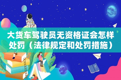 大貨車駕駛員無資格證會怎樣處罰（法律規(guī)定和處罰措施）