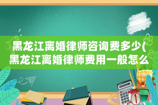 黑龍江離婚律師咨詢費(fèi)多少(黑龍江離婚律師費(fèi)用一般怎么收費(fèi))