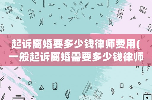 起訴離婚要多少錢律師費(fèi)用(一般起訴離婚需要多少錢律師費(fèi))