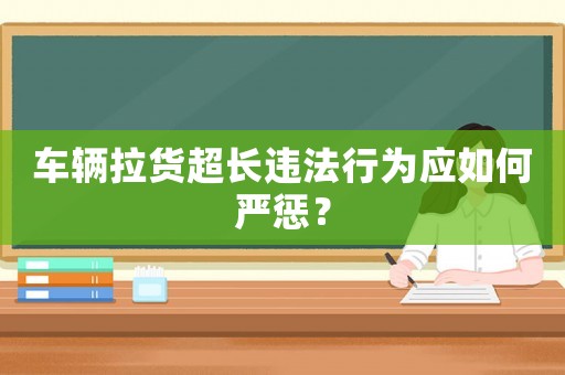 車輛拉貨超長違法行為應如何嚴懲？