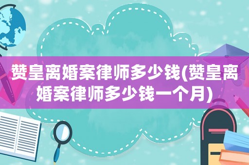 贊皇離婚案律師多少錢(贊皇離婚案律師多少錢一個(gè)月)
