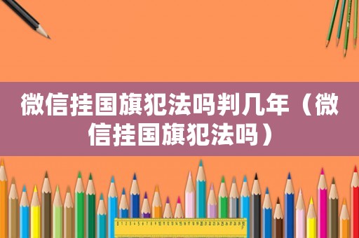 微信掛國(guó)旗犯法嗎判幾年（微信掛國(guó)旗犯法嗎）