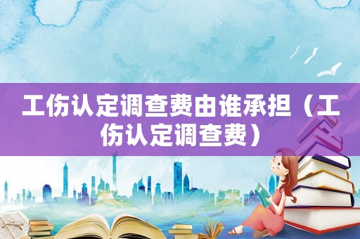 工傷認定調(diào)查費由誰承擔(dān)（工傷認定調(diào)查費）