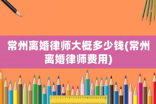 常州離婚律師大概多少錢(qián)(常州離婚律師費(fèi)用)