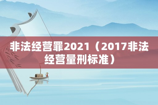 非法經(jīng)營罪2021（2017非法經(jīng)營量刑標(biāo)準(zhǔn)）