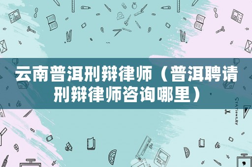 云南普洱刑辯律師（普洱聘請(qǐng)刑辯律師咨詢哪里）