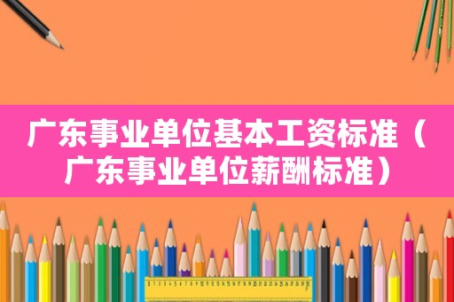 廣東事業(yè)單位基本工資標(biāo)準(zhǔn)（廣東事業(yè)單位薪酬標(biāo)準(zhǔn)）