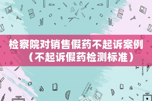 檢察院對銷售假藥不起訴案例（不起訴假藥檢測標(biāo)準(zhǔn)）