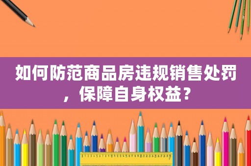 如何防范商品房違規(guī)銷售處罰，保障自身權(quán)益？