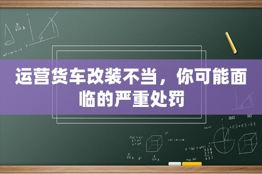 運(yùn)營(yíng)貨車(chē)改裝不當(dāng)，你可能面臨的嚴(yán)重處罰