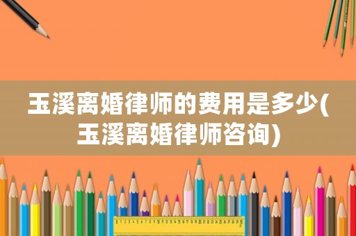 玉溪離婚律師的費用是多少(玉溪離婚律師咨詢)