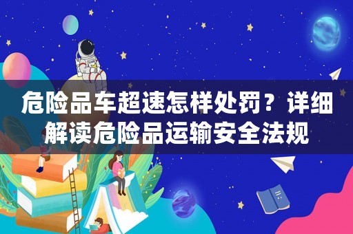 危險(xiǎn)品車超速怎樣處罰？詳細(xì)解讀危險(xiǎn)品運(yùn)輸安全法規(guī)