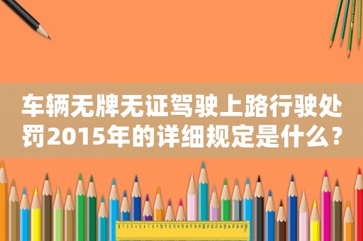 車輛無牌無證駕駛上路行駛處罰2015年的詳細(xì)規(guī)定是什么？