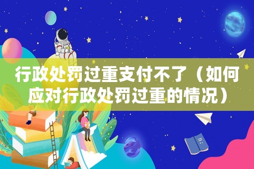 行政處罰過重支付不了（如何應(yīng)對行政處罰過重的情況）