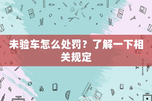未驗(yàn)車怎么處罰？了解一下相關(guān)規(guī)定