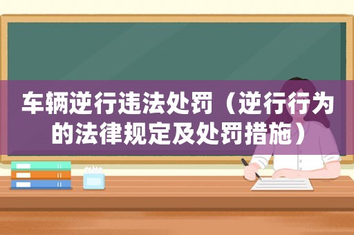 車輛逆行違法處罰（逆行行為的法律規(guī)定及處罰措施）