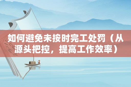 如何避免未按時(shí)完工處罰（從源頭把控，提高工作效率）