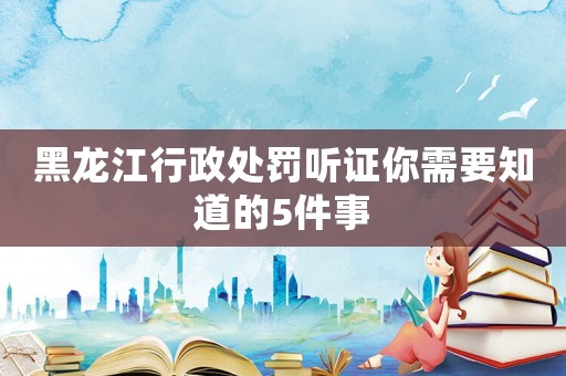 黑龍江行政處罰聽證你需要知道的5件事