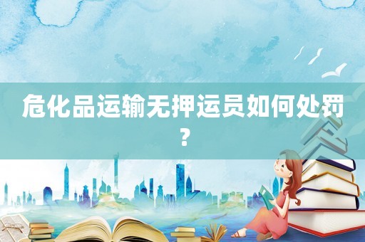 危化品運輸無押運員如何處罰？