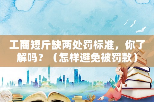工商短斤缺兩處罰標(biāo)準(zhǔn)，你了解嗎？（怎樣避免被罰款）