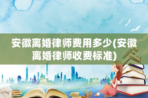 安徽離婚律師費(fèi)用多少(安徽離婚律師收費(fèi)標(biāo)準(zhǔn))