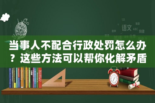 當(dāng)事人不配合行政處罰怎么辦？這些方法可以幫你化解矛盾
