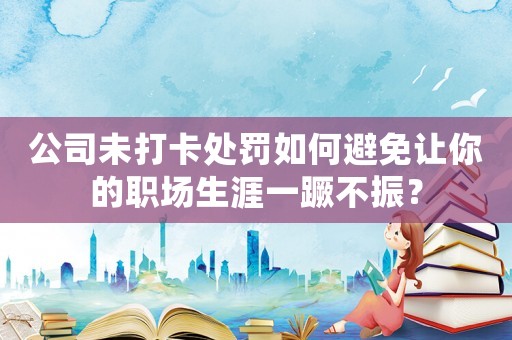 公司未打卡處罰如何避免讓你的職場生涯一蹶不振？
