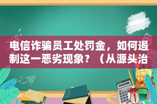 電信詐騙員工處罰金，如何遏制這一惡劣現(xiàn)象？（從源頭治理，打造安全社會(huì)）