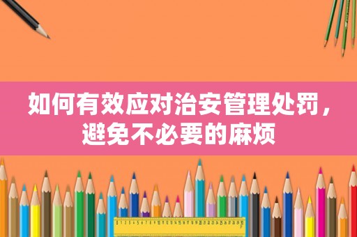 如何有效應(yīng)對治安管理處罰，避免不必要的麻煩