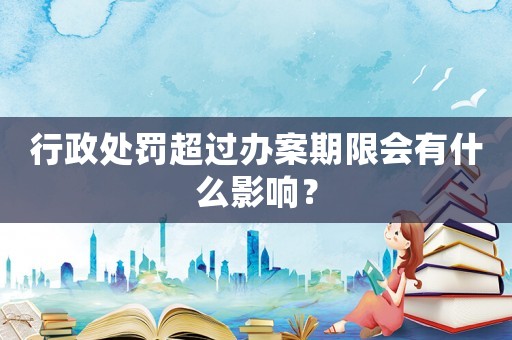 行政處罰超過(guò)辦案期限會(huì)有什么影響？