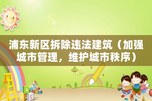 浦東新區(qū)拆除違法建筑（加強(qiáng)城市管理，維護(hù)城市秩序）