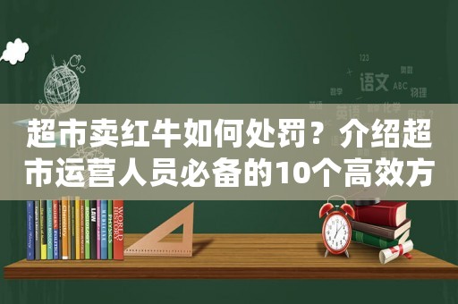 超市賣紅牛如何處罰？介紹超市運(yùn)營(yíng)人員必備的10個(gè)高效方法