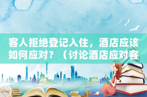 客人拒絕登記入住，酒店應(yīng)該如何應(yīng)對(duì)？（討論酒店應(yīng)對(duì)客人拒絕登記入住的解決方法）