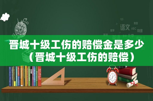 晉城十級(jí)工傷的賠償金是多少（晉城十級(jí)工傷的賠償）