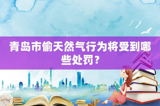 青島市偷天然氣行為將受到哪些處罰？