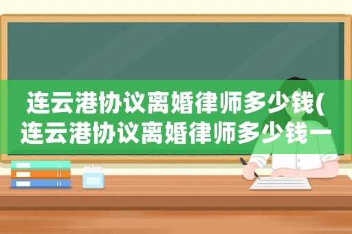 連云港協(xié)議離婚律師多少錢(連云港協(xié)議離婚律師多少錢一次)