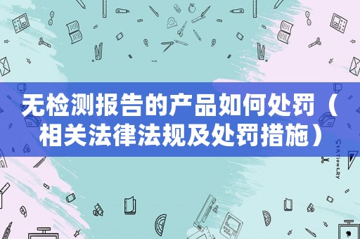 無檢測報(bào)告的產(chǎn)品如何處罰（相關(guān)法律法規(guī)及處罰措施）