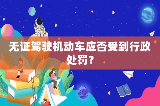 無證駕駛機動車應(yīng)否受到行政處罰？